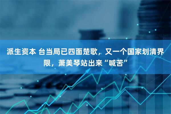 派生资本 台当局已四面楚歌，又一个国家划清界限，萧美琴站出来“喊苦”