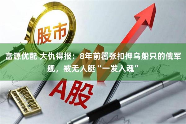 富源优配 大仇得报：8年前嚣张扣押乌船只的俄军舰，被无人艇“一发入魂”