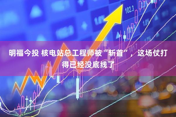 明福今投 核电站总工程师被“斩首”，这场仗打得已经没底线了