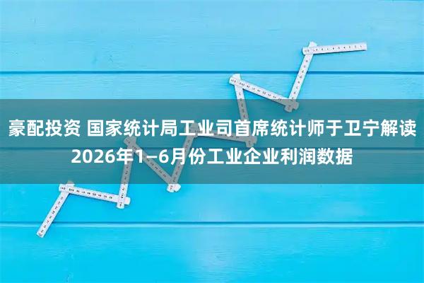豪配投资 国家统计局工业司首席统计师于卫宁解读2026年1—6月份工业企业利润数据